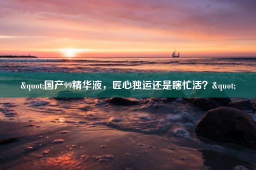 "国产99精华液,匠心独运还是瞎忙活?"