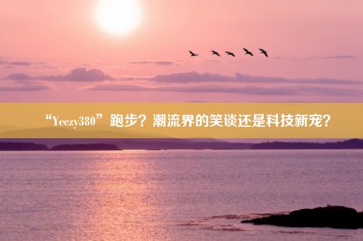 “Yeezy380”跑步?潮流界的笑谈还是科技新宠?