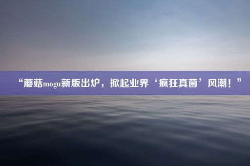 “蘑菇mogu新版出炉,掀起业界‘疯狂真菌’风潮!”