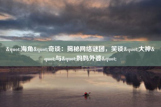 "海角"奇谈:揭秘网络谜团,笑谈"大神"与"妈妈外婆"