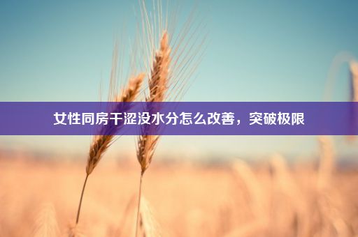 女性同房干涩没水分怎么改善,突破极限