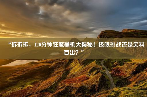 “拆拆拆,120分钟狂魔桶机大揭秘!极限挑战还是笑料百出?”