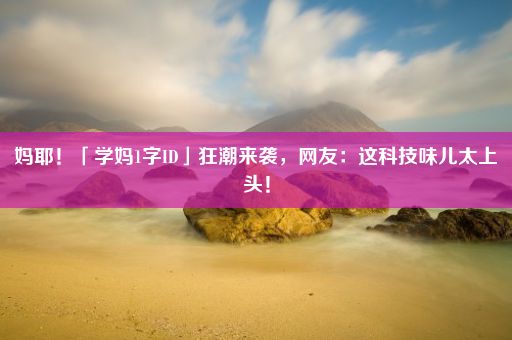 妈耶!「学妈1字ID」狂潮来袭,网友:这科技味儿太上头!