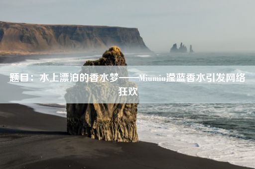 题目:水上漂泊的香水梦——Miumiu滢蓝香水引发网络狂欢