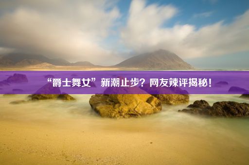 “爵士舞女”新潮止步?网友辣评揭秘!