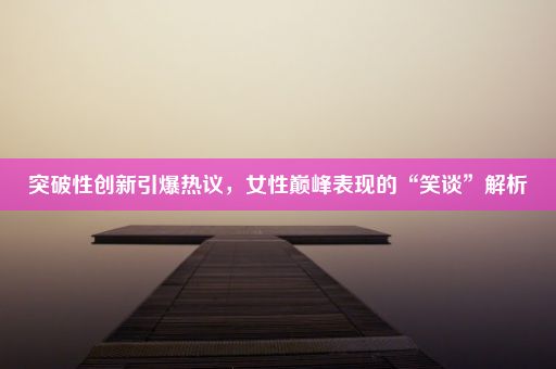 突破性创新引爆热议，女性巅峰表现的“笑谈”解析