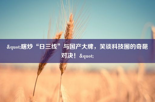 "瞎炒“日三线”与国产大牌,笑谈科技圈的奇葩对决!"