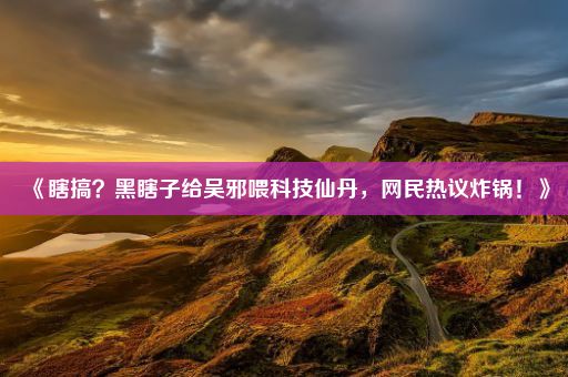 《瞎搞?黑瞎子给吴邪喂科技仙丹,网民热议炸锅!》