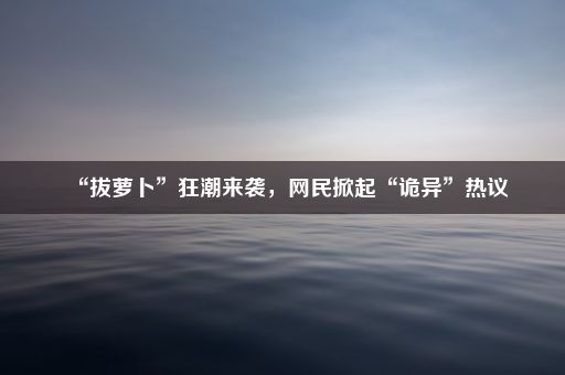 “拔萝卜”狂潮来袭,网民掀起“诡异”热议