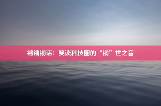 锵锵铜话：笑谈科技圈的“铜”世之音