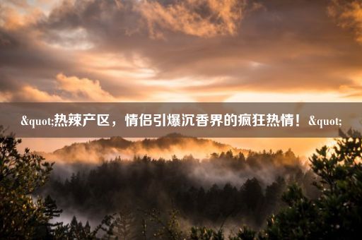 "热辣产区,情侣引爆沉香界的疯狂热情!"