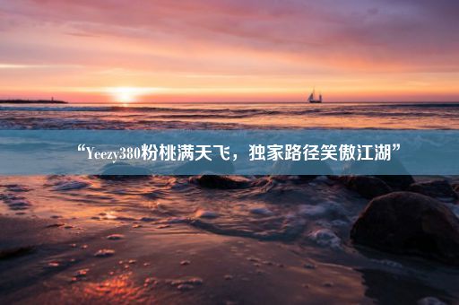 “Yeezy380粉桃满天飞,独家路径笑傲江湖”