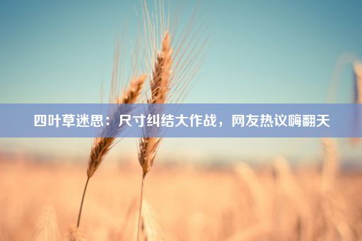 四叶草迷思:尺寸纠结大作战,网友热议嗨翻天