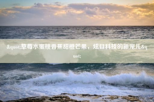 "草莓水蜜桃香蕉甜橙芒果,炫目科技的新宠儿"