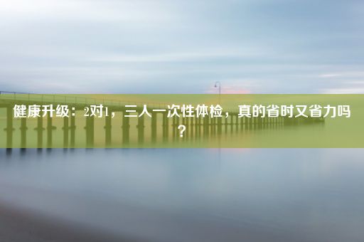 健康升级：2对1，三人一次性体检，真的省时又省力吗？