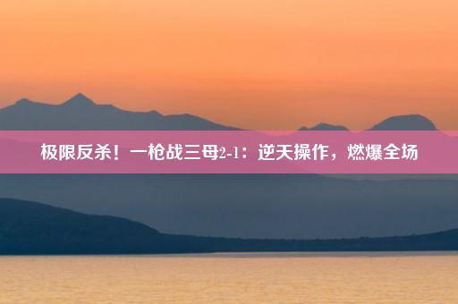 极限反杀！一枪战三母2-1：逆天操作，燃爆全场
